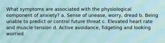What symptoms are associated with the physiological component of anxiety? a. Sense of unease, worry, dread b. Being unable to predict or control future threat c. Elevated heart rate and muscle tension d. Active avoidance, fidgeting and looking worried