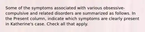 Some of the symptoms associated with various obsessive-compulsive and related disorders are summarized as follows. In the Present column, indicate which symptoms are clearly present in Katherine's case. Check all that apply.