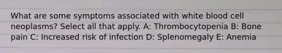 What are some symptoms associated with white blood cell neoplasms? Select all that apply. A: Thrombocytopenia B: Bone pain C: Increased risk of infection D: Splenomegaly E: Anemia