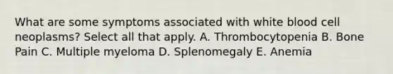 What are some symptoms associated with white blood cell neoplasms? Select all that apply. A. Thrombocytopenia B. Bone Pain C. Multiple myeloma D. Splenomegaly E. Anemia