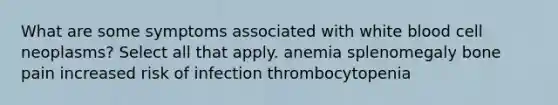 What are some symptoms associated with white blood cell neoplasms? Select all that apply. anemia splenomegaly bone pain increased risk of infection thrombocytopenia