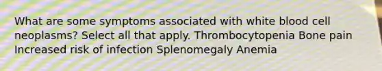 What are some symptoms associated with white blood cell neoplasms? Select all that apply. Thrombocytopenia Bone pain Increased risk of infection Splenomegaly Anemia