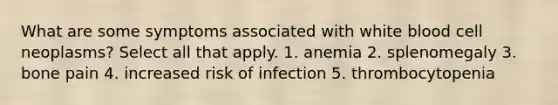 What are some symptoms associated with white blood cell neoplasms? Select all that apply. 1. anemia 2. splenomegaly 3. bone pain 4. increased risk of infection 5. thrombocytopenia