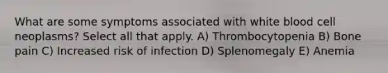 What are some symptoms associated with white blood cell neoplasms? Select all that apply. A) Thrombocytopenia B) Bone pain C) Increased risk of infection D) Splenomegaly E) Anemia