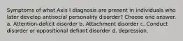 Symptoms of what Axis I diagnosis are present in individuals who later develop antisocial personality disorder? Choose one answer. a. Attention-deficit disorder b. Attachment disorder c. Conduct disorder or oppositional defiant disorder d. depression.