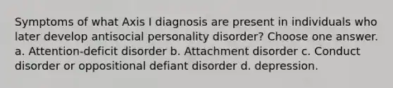 Symptoms of what Axis I diagnosis are present in individuals who later develop antisocial personality disorder? Choose one answer. a. Attention-deficit disorder b. Attachment disorder c. Conduct disorder or oppositional defiant disorder d. depression.