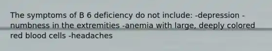 The symptoms of B 6 deficiency do not include: -depression -numbness in the extremities -anemia with large, deeply colored red blood cells -headaches