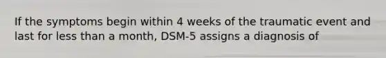 If the symptoms begin within 4 weeks of the traumatic event and last for less than a month, DSM-5 assigns a diagnosis of