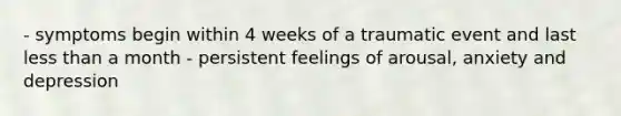 - symptoms begin within 4 weeks of a traumatic event and last less than a month - persistent feelings of arousal, anxiety and depression