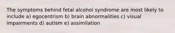 The symptoms behind fetal alcohol syndrome are most likely to include a) egocentrism b) brain abnormalities c) visual impairments d) autism e) assimilation