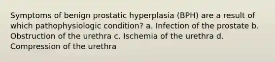 Symptoms of benign prostatic hyperplasia (BPH) are a result of which pathophysiologic condition? a. Infection of the prostate b. Obstruction of the urethra c. Ischemia of the urethra d. Compression of the urethra