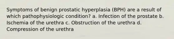 Symptoms of benign prostatic hyperplasia (BPH) are a result of which pathophysiologic condition? a. Infection of the prostate b. Ischemia of the urethra c. Obstruction of the urethra d. Compression of the urethra