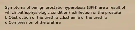 Symptoms of benign prostatic hyperplasia (BPH) are a result of which pathophysiologic condition? a.Infection of the prostate b.Obstruction of the urethra c.Ischemia of the urethra d.Compression of the urethra