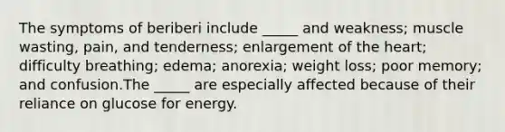 The symptoms of beriberi include _____ and weakness; muscle wasting, pain, and tenderness; enlargement of the heart; difficulty breathing; edema; anorexia; weight loss; poor memory; and confusion.The _____ are especially affected because of their reliance on glucose for energy.