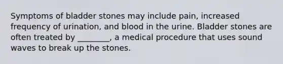 Symptoms of bladder stones may include pain, increased frequency of urination, and blood in the urine. Bladder stones are often treated by ________, a medical procedure that uses sound waves to break up the stones.