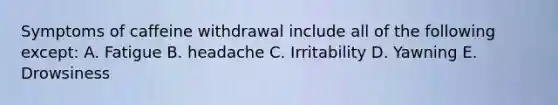 Symptoms of caffeine withdrawal include all of the following except: A. Fatigue B. headache C. Irritability D. Yawning E. Drowsiness