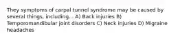 They symptoms of carpal tunnel syndrome may be caused by several things, including... A) Back injuries B) Temporomandibular joint disorders C) Neck injuries D) Migraine headaches