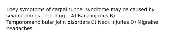 They symptoms of carpal tunnel syndrome may be caused by several things, including... A) Back injuries B) Temporomandibular joint disorders C) Neck injuries D) Migraine headaches