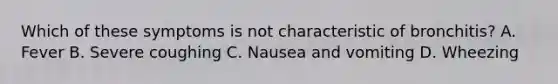 Which of these symptoms is not characteristic of bronchitis? A. Fever B. Severe coughing C. Nausea and vomiting D. Wheezing