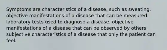 Symptoms are characteristics of a disease, such as sweating. objective manifestations of a disease that can be measured. laboratory tests used to diagnose a disease. objective manifestations of a disease that can be observed by others. subjective characteristics of a disease that only the patient can feel.