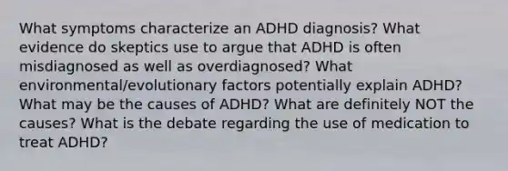 What symptoms characterize an ADHD diagnosis? What evidence do skeptics use to argue that ADHD is often misdiagnosed as well as overdiagnosed? What environmental/evolutionary factors potentially explain ADHD? What may be the causes of ADHD? What are definitely NOT the causes? What is the debate regarding the use of medication to treat ADHD?