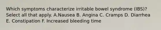 Which symptoms characterize irritable bowel syndrome (IBS)? Select all that apply. A.Nausea B. Angina C. Cramps D. Diarrhea E. Constipation F. Increased bleeding time