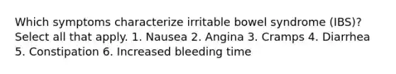 Which symptoms characterize irritable bowel syndrome (IBS)? Select all that apply. 1. Nausea 2. Angina 3. Cramps 4. Diarrhea 5. Constipation 6. Increased bleeding time