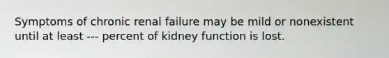 Symptoms of chronic renal failure may be mild or nonexistent until at least --- percent of kidney function is lost.