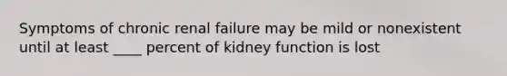 Symptoms of chronic renal failure may be mild or nonexistent until at least ____ percent of kidney function is lost