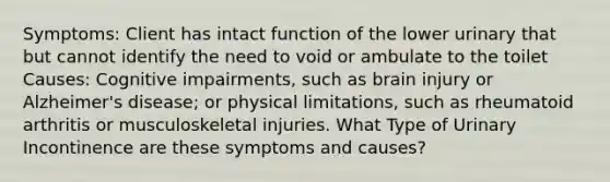 Symptoms: Client has intact function of the lower urinary that but cannot identify the need to void or ambulate to the toilet Causes: Cognitive impairments, such as brain injury or Alzheimer's disease; or physical limitations, such as rheumatoid arthritis or musculoskeletal injuries. What Type of Urinary Incontinence are these symptoms and causes?