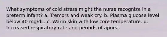 What symptoms of cold stress might the nurse recognize in a preterm infant? a. Tremors and weak cry. b. Plasma glucose level below 40 mg/dL. c. Warm skin with low core temperature. d. Increased respiratory rate and periods of apnea.