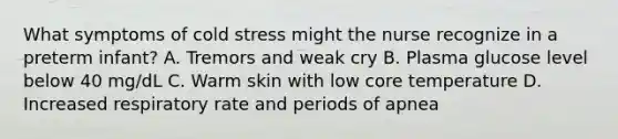 What symptoms of cold stress might the nurse recognize in a preterm infant? A. Tremors and weak cry B. Plasma glucose level below 40 mg/dL C. Warm skin with low core temperature D. Increased respiratory rate and periods of apnea