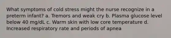 What symptoms of cold stress might the nurse recognize in a preterm infant? a. Tremors and weak cry b. Plasma glucose level below 40 mg/dL c. Warm skin with low core temperature d. Increased respiratory rate and periods of apnea