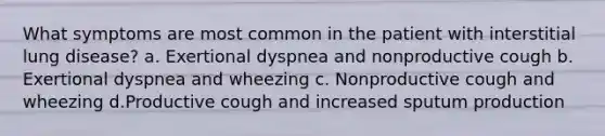 What symptoms are most common in the patient with interstitial lung disease? a. Exertional dyspnea and nonproductive cough b. Exertional dyspnea and wheezing c. Nonproductive cough and wheezing d.Productive cough and increased sputum production