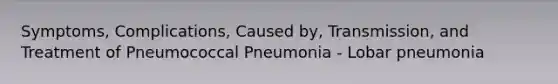 Symptoms, Complications, Caused by, Transmission, and Treatment of Pneumococcal Pneumonia - Lobar pneumonia