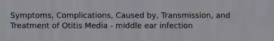 Symptoms, Complications, Caused by, Transmission, and Treatment of Otitis Media - middle ear infection