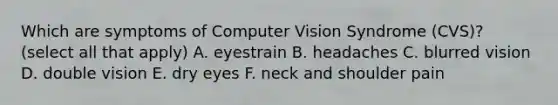 Which are symptoms of Computer Vision Syndrome (CVS)? (select all that apply) A. eyestrain B. headaches C. blurred vision D. double vision E. dry eyes F. neck and shoulder pain