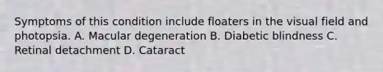 Symptoms of this condition include floaters in the visual field and photopsia. A. Macular degeneration B. Diabetic blindness C. Retinal detachment D. Cataract