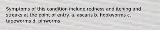 Symptoms of this condition include redness and itching and streaks at the point of entry. a. ascaris b. hookworms c. tapeworms d. pinworms