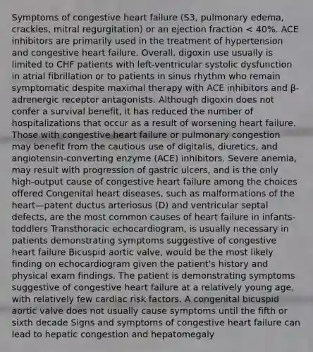 Symptoms of congestive heart failure (S3, pulmonary edema, crackles, mitral regurgitation) or an ejection fraction < 40%. ACE inhibitors are primarily used in the treatment of hypertension and congestive heart failure. Overall, digoxin use usually is limited to CHF patients with left-ventricular systolic dysfunction in atrial fibrillation or to patients in sinus rhythm who remain symptomatic despite maximal therapy with ACE inhibitors and β-adrenergic receptor antagonists. Although digoxin does not confer a survival benefit, it has reduced the number of hospitalizations that occur as a result of worsening heart failure. Those with congestive heart failure or pulmonary congestion may benefit from the cautious use of digitalis, diuretics, and angiotensin-converting enzyme (ACE) inhibitors. Severe anemia, may result with progression of gastric ulcers, and is the only high-output cause of congestive heart failure among the choices offered Congenital heart diseases, such as malformations of the heart—patent ductus arteriosus (D) and ventricular septal defects, are the most common causes of heart failure in infants-toddlers Transthoracic echocardiogram, is usually necessary in patients demonstrating symptoms suggestive of congestive heart failure Bicuspid aortic valve, would be the most likely finding on echocardiogram given the patient's history and physical exam findings. The patient is demonstrating symptoms suggestive of congestive heart failure at a relatively young age, with relatively few cardiac risk factors. A congenital bicuspid aortic valve does not usually cause symptoms until the fifth or sixth decade Signs and symptoms of congestive heart failure can lead to hepatic congestion and hepatomegaly