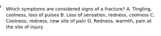 Which symptoms are considered signs of a fracture? A. Tingling, coolness, loss of pulses B. Loss of sensation, redness, coolness C. Coolness, redness, new site of pain D. Redness, warmth, pain at the site of injury