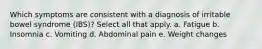 Which symptoms are consistent with a diagnosis of irritable bowel syndrome (IBS)? Select all that apply. a. Fatigue b. Insomnia c. Vomiting d. Abdominal pain e. Weight changes