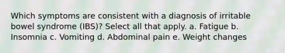 Which symptoms are consistent with a diagnosis of irritable bowel syndrome (IBS)? Select all that apply. a. Fatigue b. Insomnia c. Vomiting d. Abdominal pain e. Weight changes