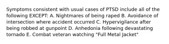 Symptoms consistent with usual cases of PTSD include all of the following EXCEPT: A. Nightmares of being raped B. Avoidance of intersection where accident occurred C. Hypervigilance after being robbed at gunpoint D. Anhedonia following devastating tornado E. Combat veteran watching "Full Metal Jacket"