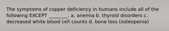 The symptoms of copper deficiency in humans include all of the following EXCEPT ________. a. anemia b. thyroid disorders c. decreased white blood cell counts d. bone loss (osteopenia)