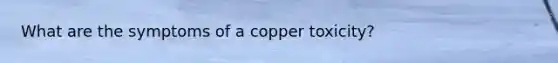 What are the symptoms of a copper toxicity?