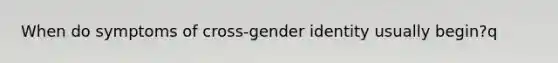 When do symptoms of cross-gender identity usually begin?q