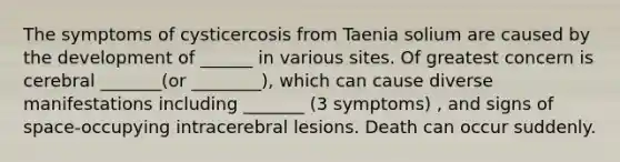 The symptoms of cysticercosis from Taenia solium are caused by the development of ______ in various sites. Of greatest concern is cerebral _______(or ________), which can cause diverse manifestations including _______ (3 symptoms) , and signs of space-occupying intracerebral lesions. Death can occur suddenly.