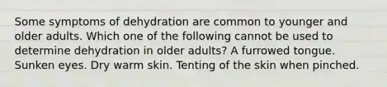 Some symptoms of dehydration are common to younger and older adults. Which one of the following cannot be used to determine dehydration in older adults? A furrowed tongue. Sunken eyes. Dry warm skin. Tenting of the skin when pinched.