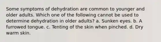 Some symptoms of dehydration are common to younger and older adults. Which one of the following cannot be used to determine dehydration in older adults? a. Sunken eyes. b. A furrowed tongue. c. Tenting of the skin when pinched. d. Dry warm skin.